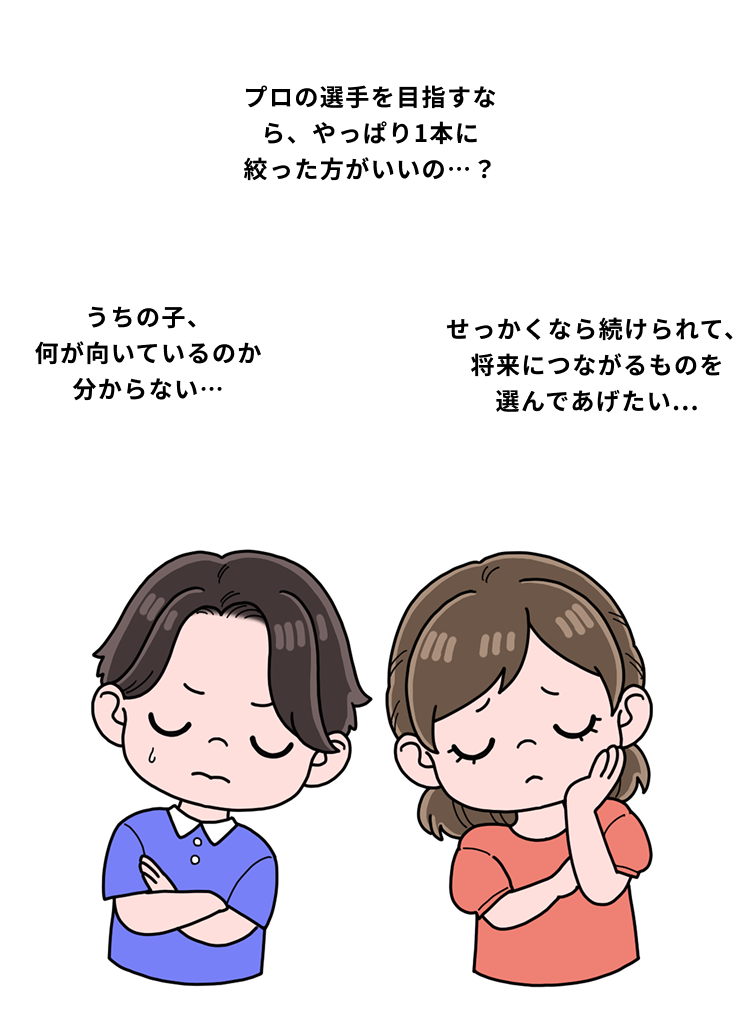 プロの選手を目指すなら、やっぱり1本に絞った方がいいの…？うちの子、 何が向いているのか分からない…せっかくなら続けられて、 将来につながるものを 選んであげたい...